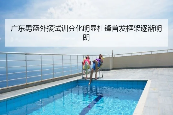 广东男篮外援试训分化明显杜锋首发框架逐渐明朗